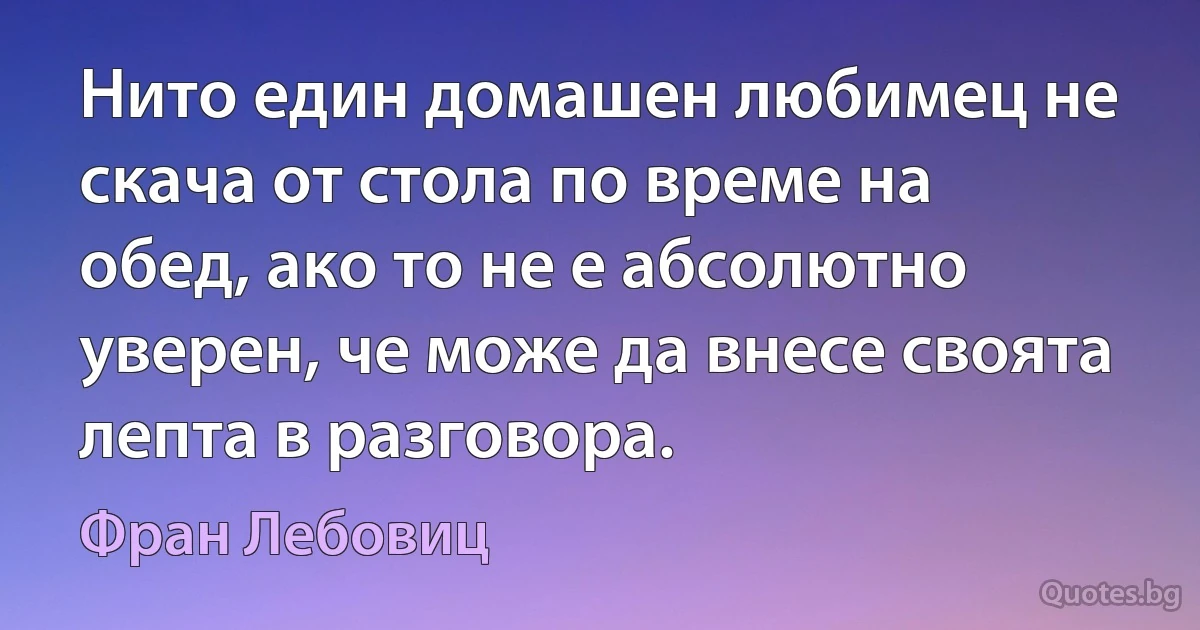 Нито един домашен любимец не скача от стола по време на обед, ако то не е абсолютно уверен, че може да внесе своята лепта в разговора. (Фран Лебовиц)