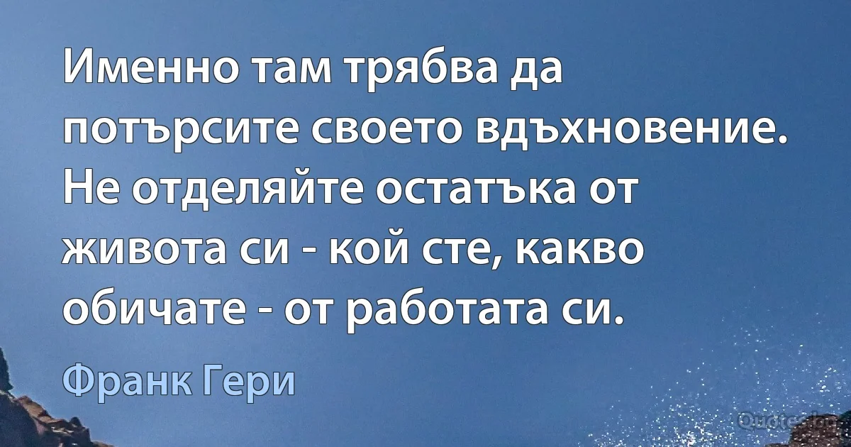 Именно там трябва да потърсите своето вдъхновение. Не отделяйте остатъка от живота си - кой сте, какво обичате - от работата си. (Франк Гери)