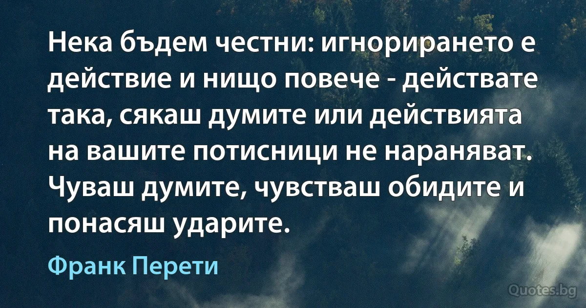 Нека бъдем честни: игнорирането е действие и нищо повече - действате така, сякаш думите или действията на вашите потисници не нараняват. Чуваш думите, чувстваш обидите и понасяш ударите. (Франк Перети)