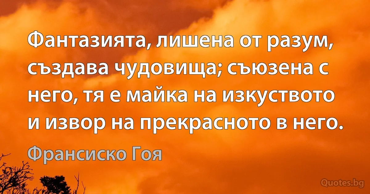 Фантазията, лишена от разум, създава чудовища; съюзена с него, тя е майка на изкуството и извор на прекрасното в него. (Франсиско Гоя)