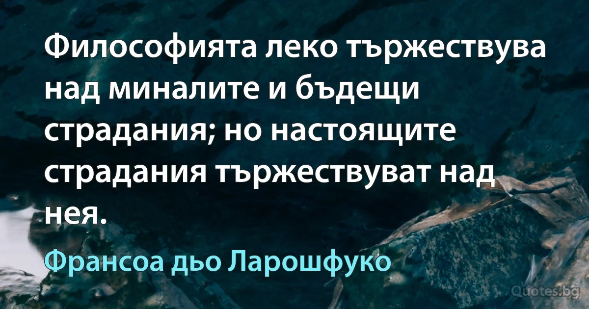 Философията леко тържествува над миналите и бъдещи страдания; но настоящите страдания тържествуват над нея. (Франсоа дьо Ларошфуко)