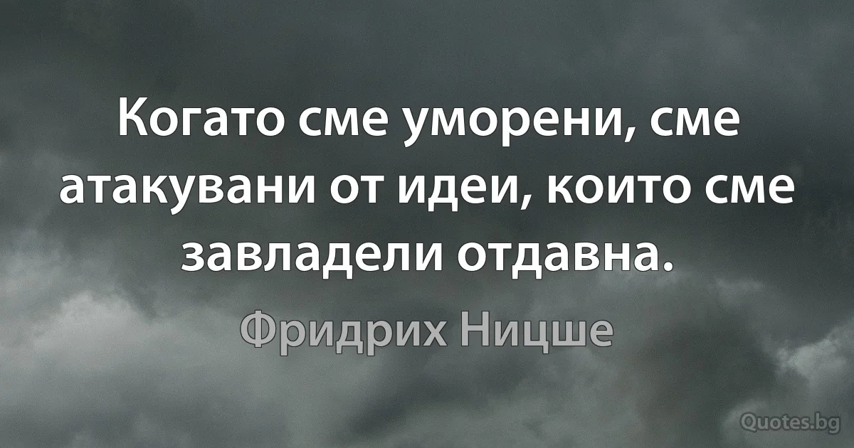 Когато сме уморени, сме атакувани от идеи, които сме завладели отдавна. (Фридрих Ницше)