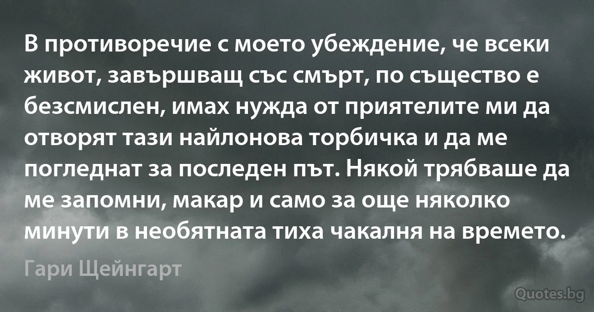 В противоречие с моето убеждение, че всеки живот, завършващ със смърт, по същество е безсмислен, имах нужда от приятелите ми да отворят тази найлонова торбичка и да ме погледнат за последен път. Някой трябваше да ме запомни, макар и само за още няколко минути в необятната тиха чакалня на времето. (Гари Щейнгарт)