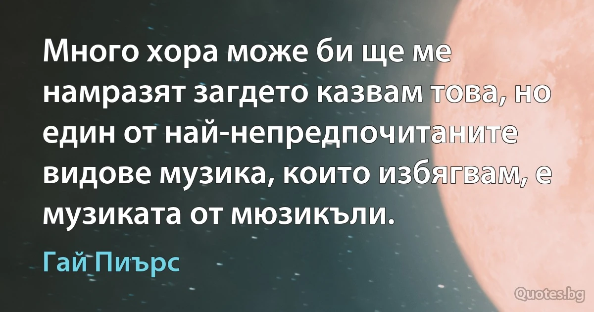 Много хора може би ще ме намразят загдето казвам това, но един от най-непредпочитаните видове музика, които избягвам, е музиката от мюзикъли. (Гай Пиърс)