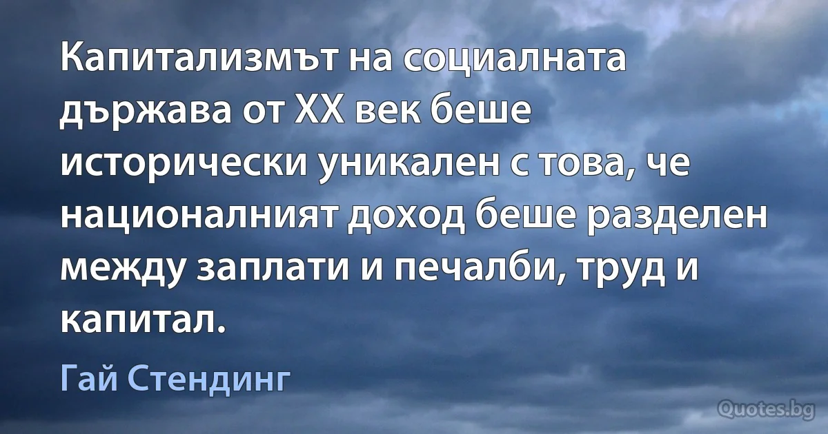 Капитализмът на социалната държава от ХХ век беше исторически уникален с това, че националният доход беше разделен между заплати и печалби, труд и капитал. (Гай Стендинг)