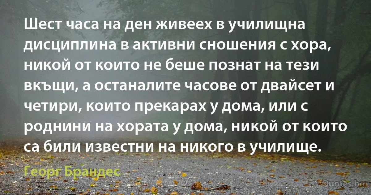 Шест часа на ден живеех в училищна дисциплина в активни сношения с хора, никой от които не беше познат на тези вкъщи, а останалите часове от двайсет и четири, които прекарах у дома, или с роднини на хората у дома, никой от които са били известни на никого в училище. (Георг Брандес)