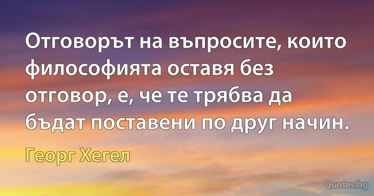 Отговорът на въпросите, които философията оставя без отговор, е, че те трябва да бъдат поставени по друг начин. (Георг Хегел)