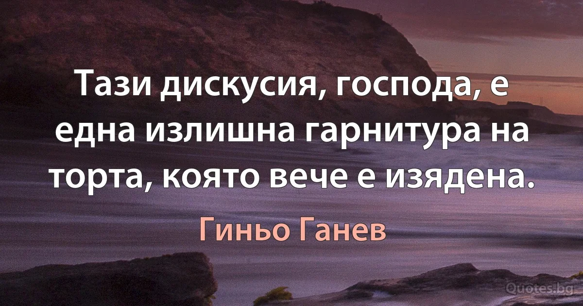 Тази дискусия, господа, е една излишна гарнитура на торта, която вече е изядена. (Гиньо Ганев)