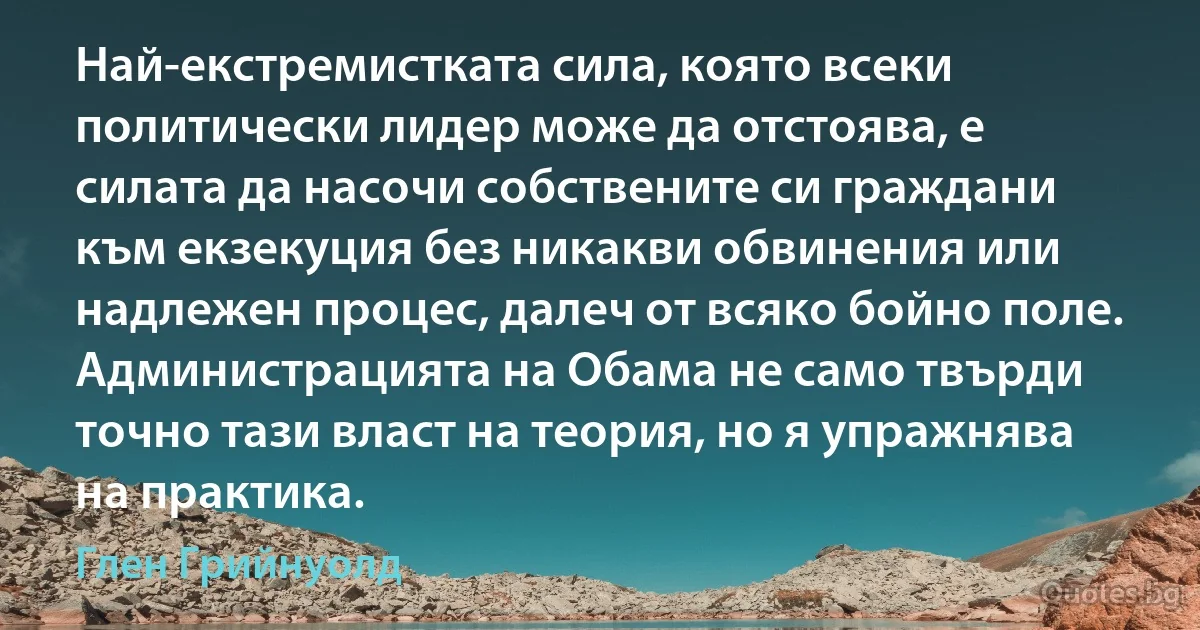 Най-екстремистката сила, която всеки политически лидер може да отстоява, е силата да насочи собствените си граждани към екзекуция без никакви обвинения или надлежен процес, далеч от всяко бойно поле. Администрацията на Обама не само твърди точно тази власт на теория, но я упражнява на практика. (Глен Грийнуолд)