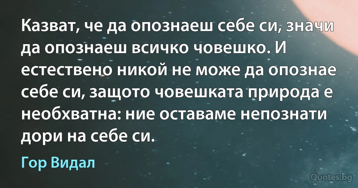 Казват, че да опознаеш себе си, значи да опознаеш всичко човешко. И естествено никой не може да опознае себе си, защото човешката природа е необхватна: ние оставаме непознати дори на себе си. (Гор Видал)