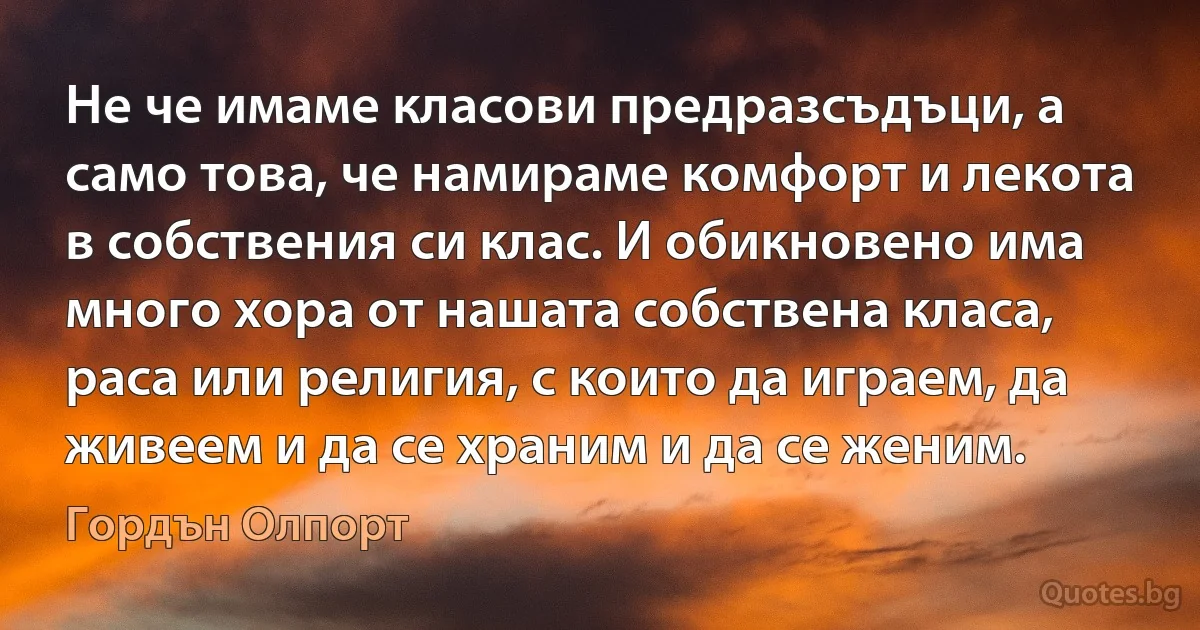 Не че имаме класови предразсъдъци, а само това, че намираме комфорт и лекота в собствения си клас. И обикновено има много хора от нашата собствена класа, раса или религия, с които да играем, да живеем и да се храним и да се женим. (Гордън Олпорт)