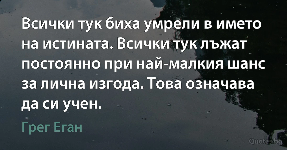 Всички тук биха умрели в името на истината. Всички тук лъжат постоянно при най-малкия шанс за лична изгода. Това означава да си учен. (Грег Еган)