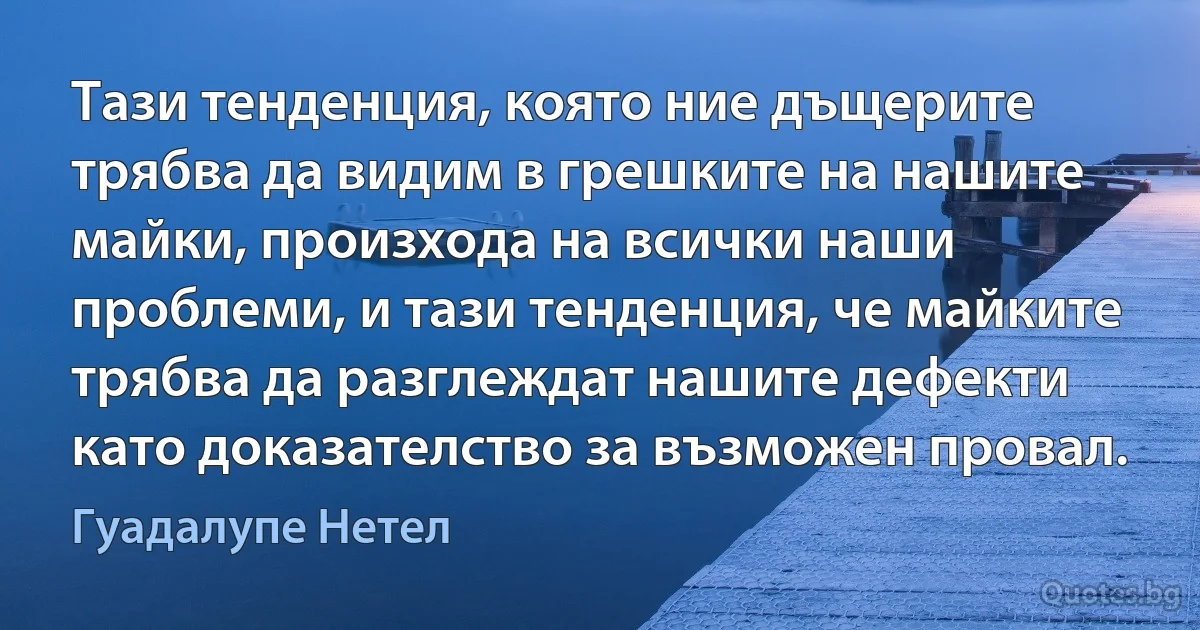 Тази тенденция, която ние дъщерите трябва да видим в грешките на нашите майки, произхода на всички наши проблеми, и тази тенденция, че майките трябва да разглеждат нашите дефекти като доказателство за възможен провал. (Гуадалупе Нетел)