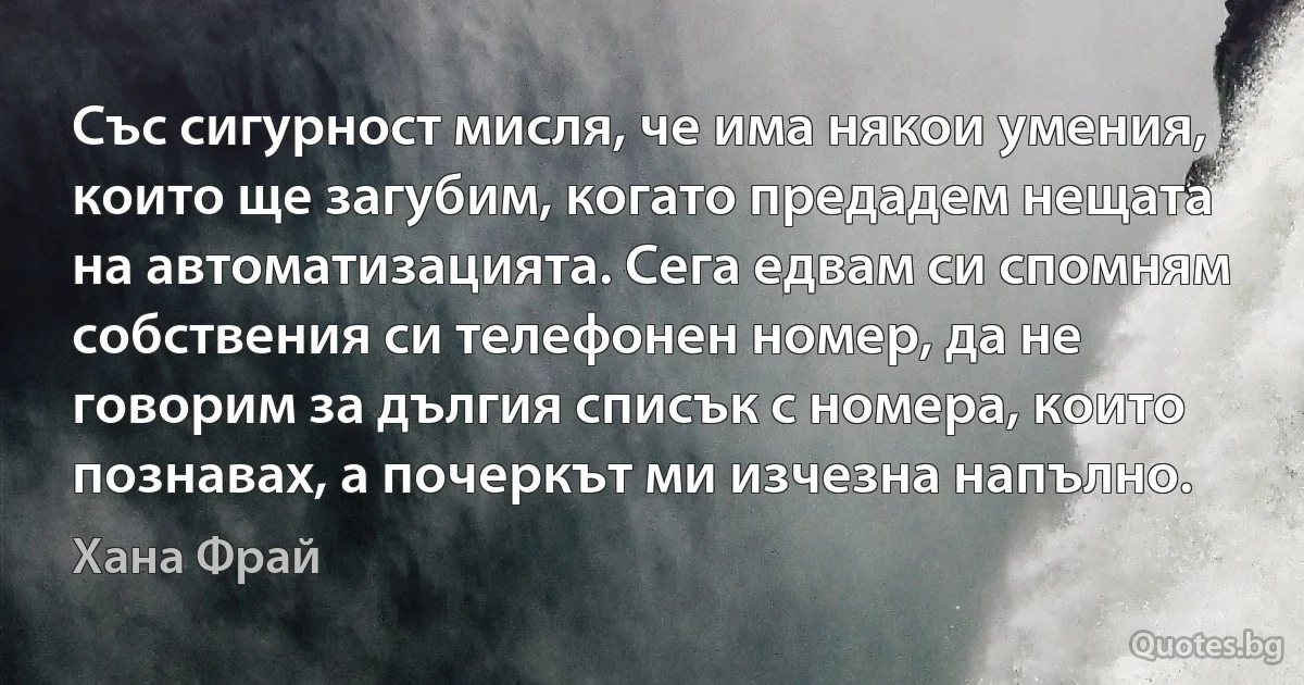 Със сигурност мисля, че има някои умения, които ще загубим, когато предадем нещата на автоматизацията. Сега едвам си спомням собствения си телефонен номер, да не говорим за дългия списък с номера, които познавах, а почеркът ми изчезна напълно. (Хана Фрай)