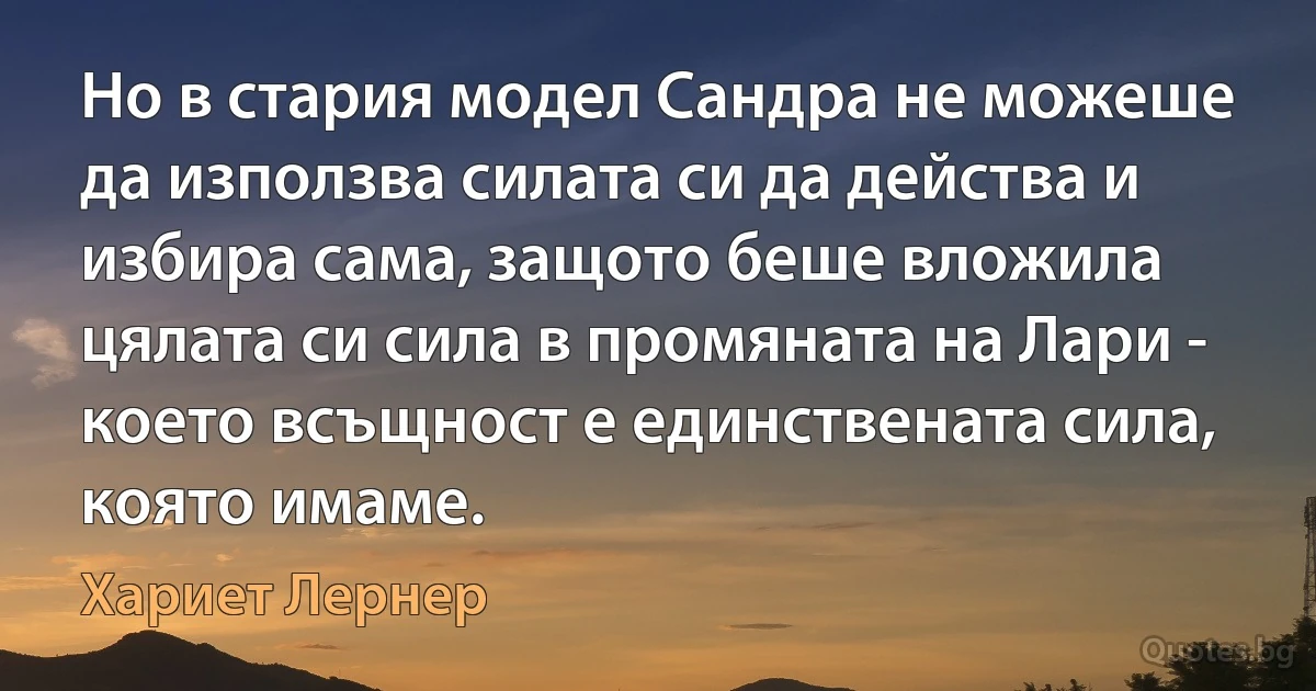 Но в стария модел Сандра не можеше да използва силата си да действа и избира сама, защото беше вложила цялата си сила в промяната на Лари - което всъщност е единствената сила, която имаме. (Хариет Лернер)