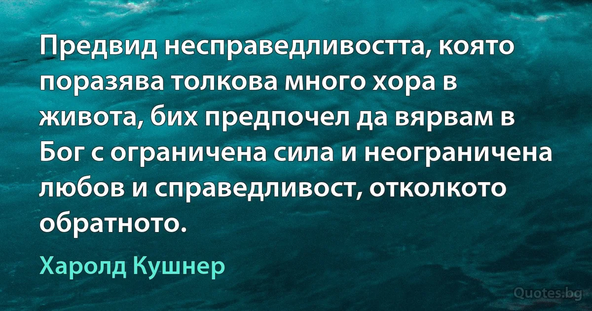 Предвид несправедливостта, която поразява толкова много хора в живота, бих предпочел да вярвам в Бог с ограничена сила и неограничена любов и справедливост, отколкото обратното. (Харолд Кушнер)