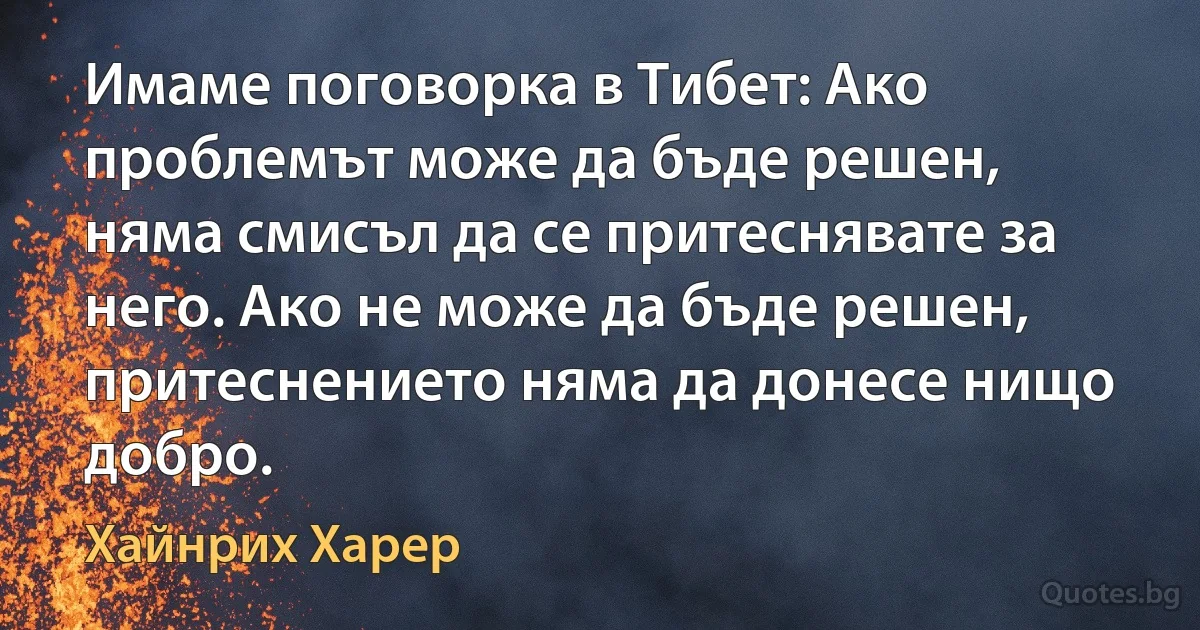 Имаме поговорка в Тибет: Ако проблемът може да бъде решен, няма смисъл да се притеснявате за него. Ако не може да бъде решен, притеснението няма да донесе нищо добро. (Хайнрих Харер)