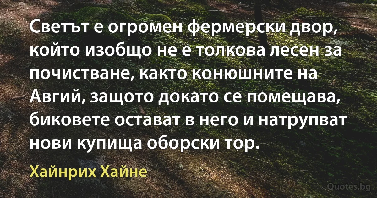 Светът е огромен фермерски двор, който изобщо не е толкова лесен за почистване, както конюшните на Авгий, защото докато се помещава, биковете остават в него и натрупват нови купища оборски тор. (Хайнрих Хайне)