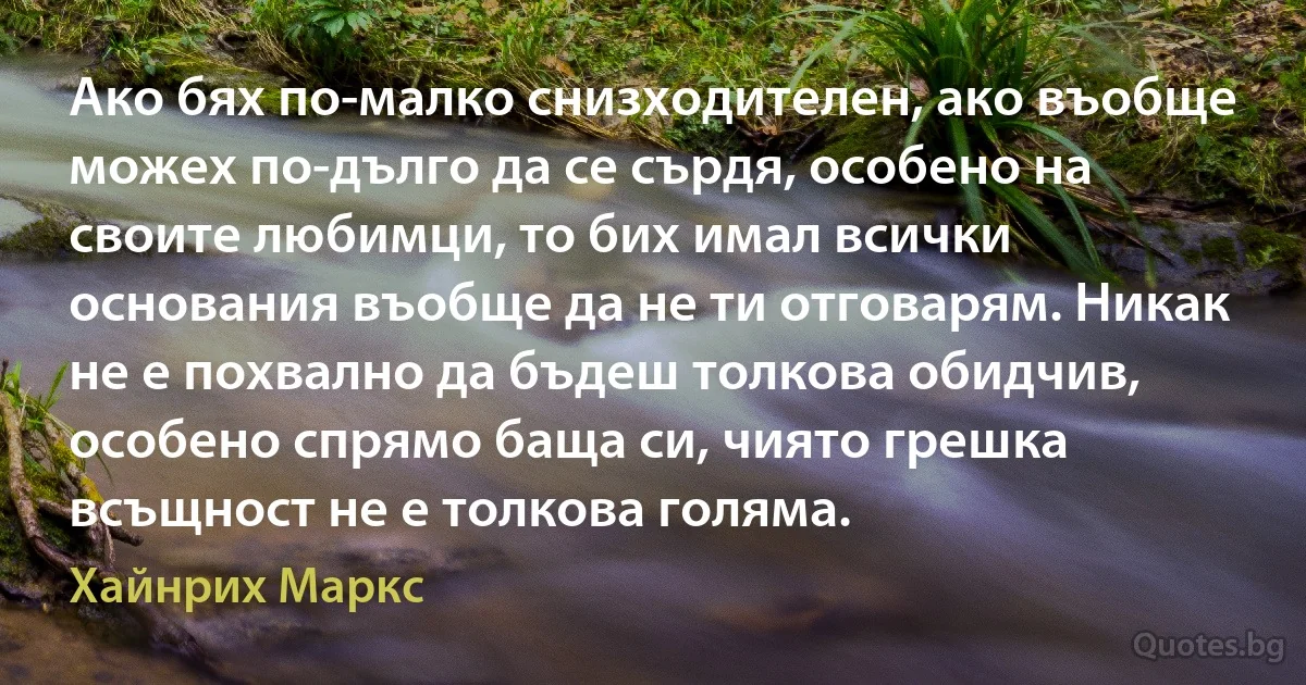 Ако бях по-малко снизходителен, ако въобще можех по-дълго да се сърдя, особено на своите любимци, то бих имал всички основания въобще да не ти отговарям. Никак не е похвално да бъдеш толкова обидчив, особено спрямо баща си, чиято грешка всъщност не е толкова голяма. (Хайнрих Маркс)