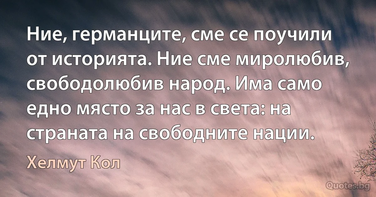 Ние, германците, сме се поучили от историята. Ние сме миролюбив, свободолюбив народ. Има само едно място за нас в света: на страната на свободните нации. (Хелмут Кол)