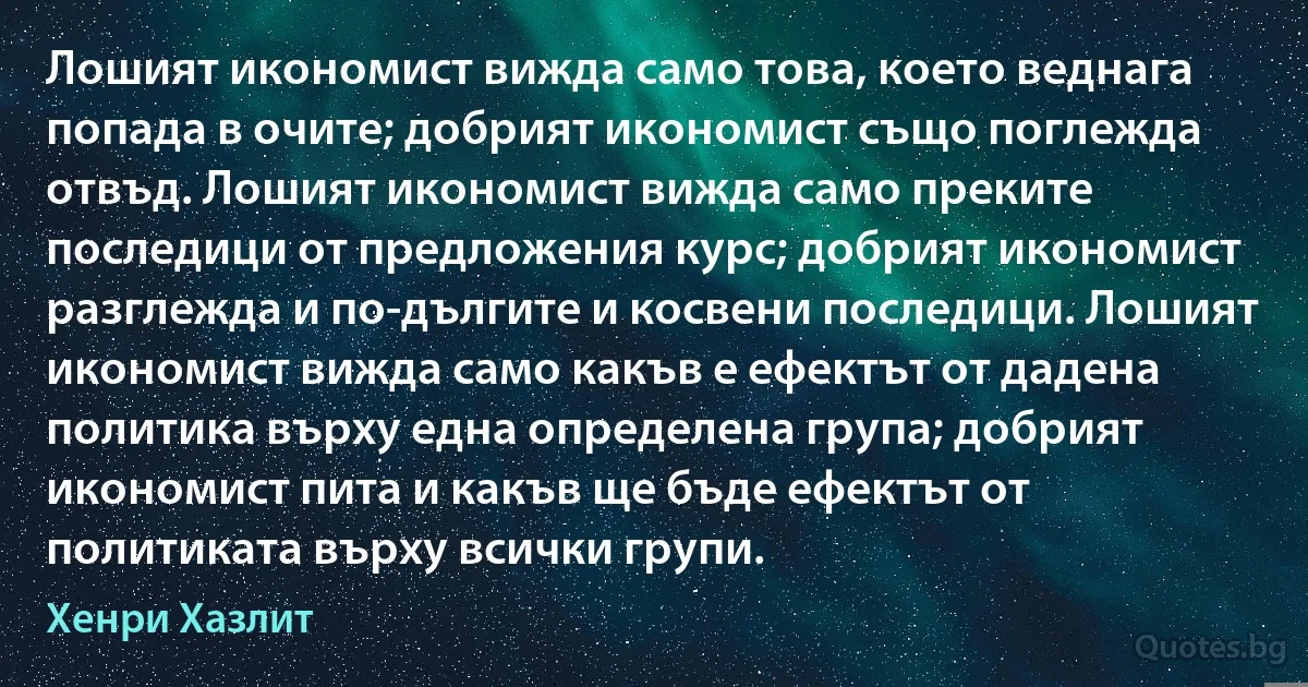 Лошият икономист вижда само това, което веднага попада в очите; добрият икономист също поглежда отвъд. Лошият икономист вижда само преките последици от предложения курс; добрият икономист разглежда и по-дългите и косвени последици. Лошият икономист вижда само какъв е ефектът от дадена политика върху една определена група; добрият икономист пита и какъв ще бъде ефектът от политиката върху всички групи. (Хенри Хазлит)