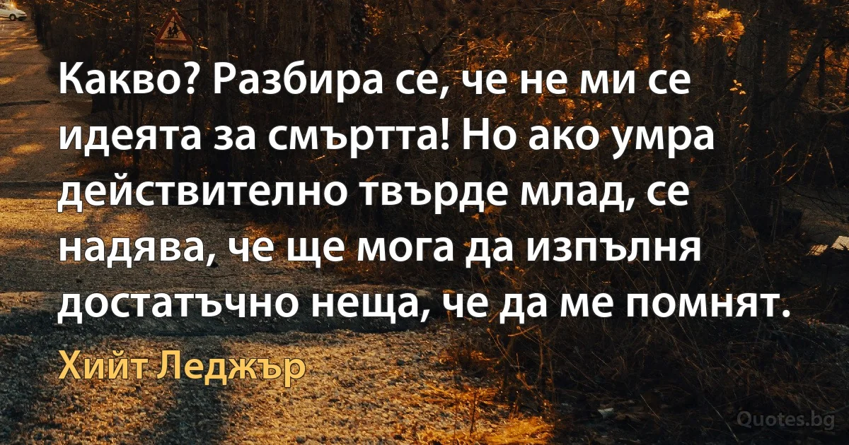 Какво? Разбира се, че не ми се идеята за смъртта! Но ако умра действително твърде млад, се надява, че ще мога да изпълня достатъчно неща, че да ме помнят. (Хийт Леджър)