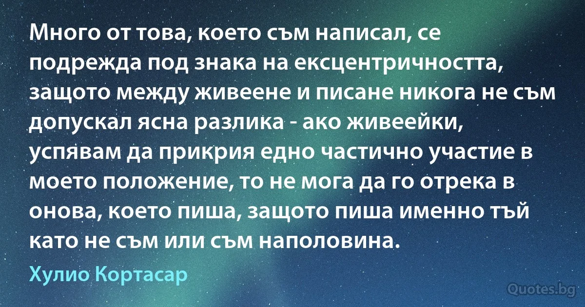 Много от това, което съм написал, се подрежда под знака на ексцентричността, защото между живеене и писане никога не съм допускал ясна разлика - ако живеейки, успявам да прикрия едно частично участие в моето положение, то не мога да го отрека в онова, което пиша, защото пиша именно тъй като не съм или съм наполовина. (Хулио Кортасар)