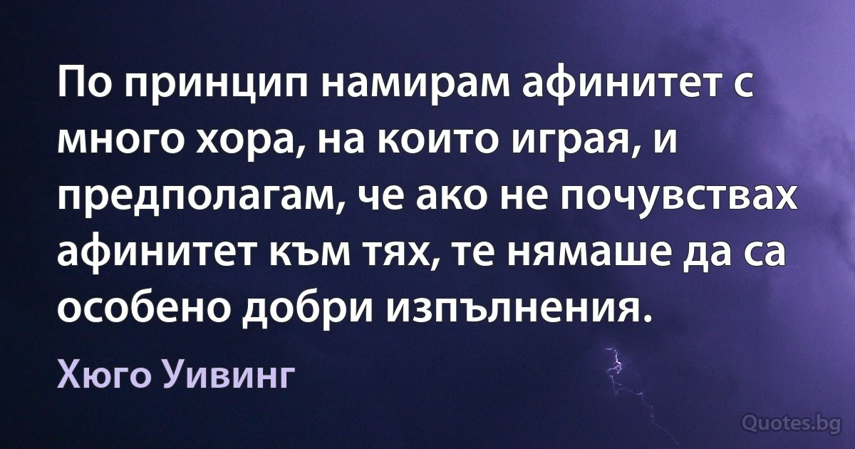 По принцип намирам афинитет с много хора, на които играя, и предполагам, че ако не почувствах афинитет към тях, те нямаше да са особено добри изпълнения. (Хюго Уивинг)