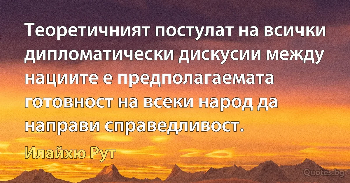 Теоретичният постулат на всички дипломатически дискусии между нациите е предполагаемата готовност на всеки народ да направи справедливост. (Илайхю Рут)