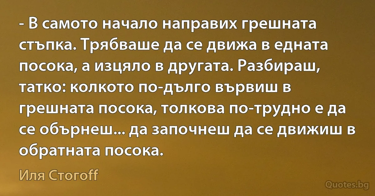 - В самото начало направих грешната стъпка. Трябваше да се движа в едната посока, а изцяло в другата. Разбираш, татко: колкото по-дълго вървиш в грешната посока, толкова по-трудно е да се обърнеш... да започнеш да се движиш в обратната посока. (Иля Стогоff)