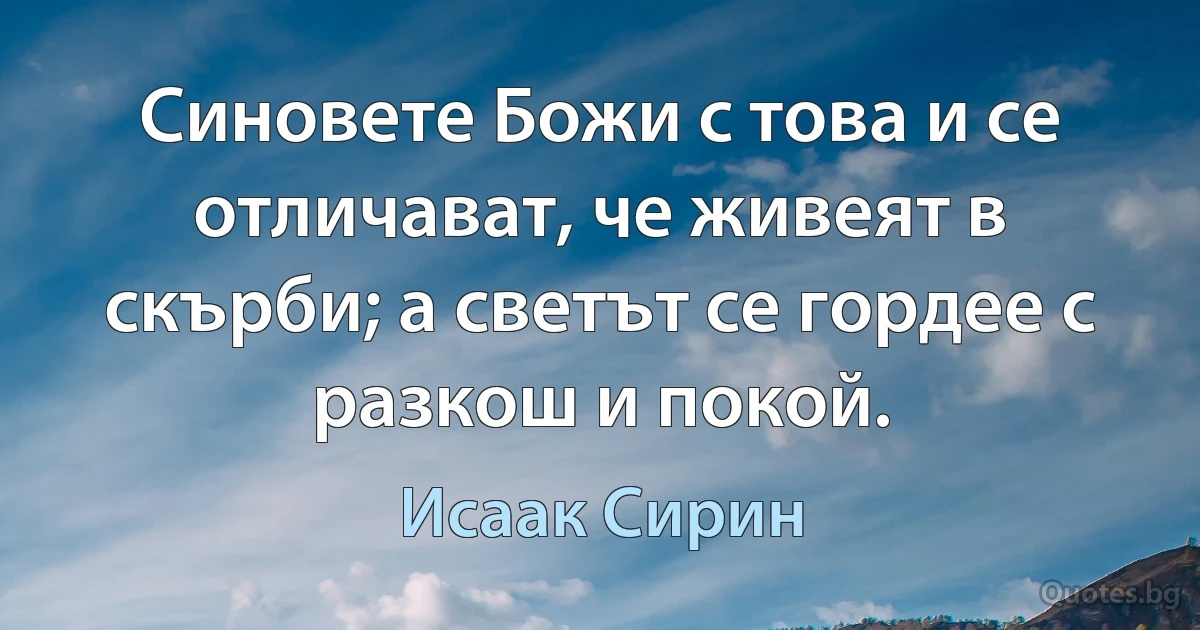 Синовете Божи с това и се отличават, че живеят в скърби; а светът се гордее с разкош и покой. (Исаак Сирин)