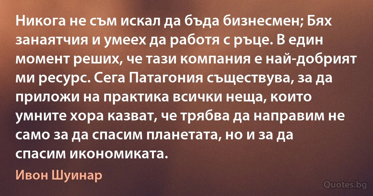 Никога не съм искал да бъда бизнесмен; Бях занаятчия и умеех да работя с ръце. В един момент реших, че тази компания е най-добрият ми ресурс. Сега Патагония съществува, за да приложи на практика всички неща, които умните хора казват, че трябва да направим не само за да спасим планетата, но и за да спасим икономиката. (Ивон Шуинар)