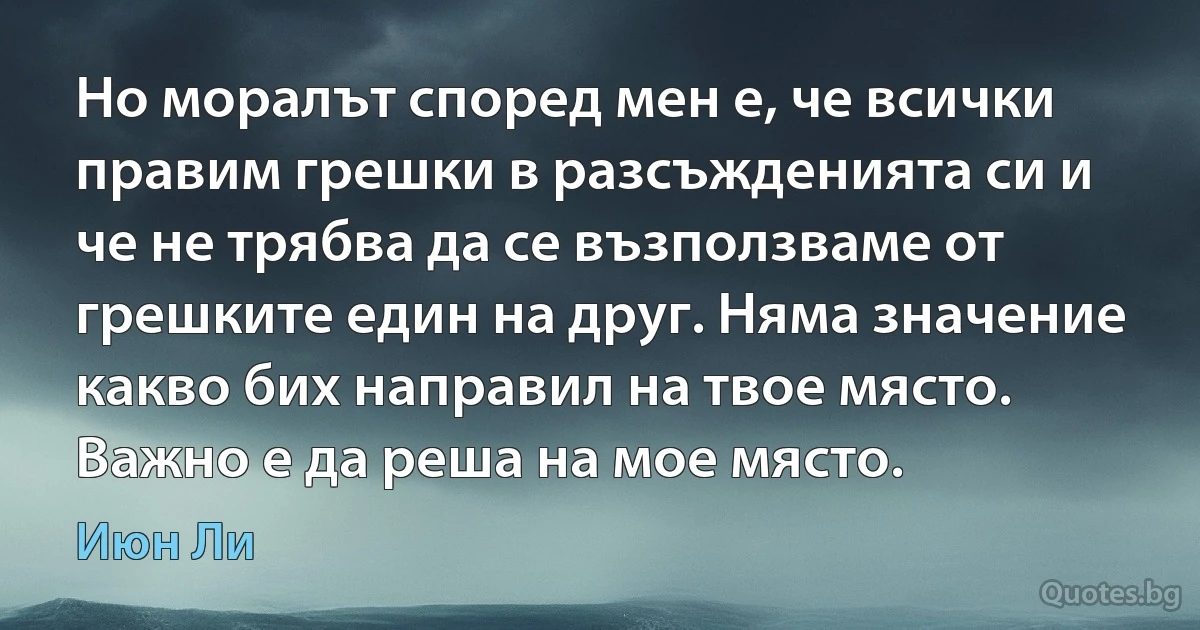 Но моралът според мен е, че всички правим грешки в разсъжденията си и че не трябва да се възползваме от грешките един на друг. Няма значение какво бих направил на твое място. Важно е да реша на мое място. (Июн Ли)