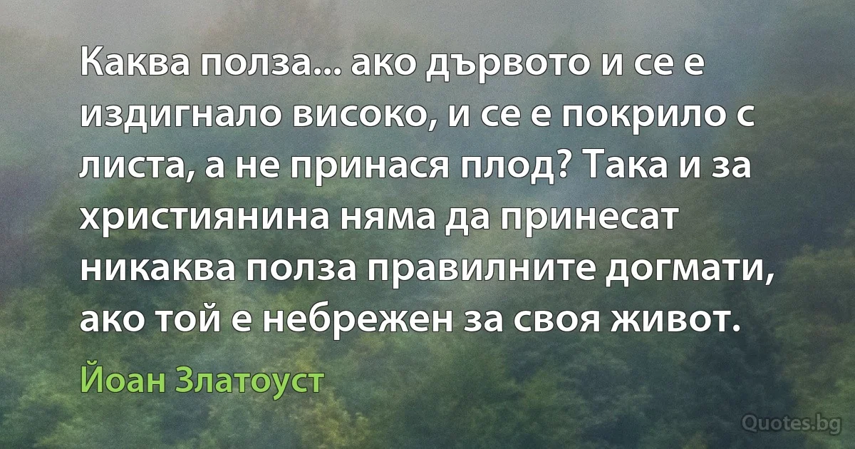 Каква полза... ако дървото и се е издигнало високо, и се е покрило с листа, а не принася плод? Така и за християнина няма да принесат никаква полза правилните догмати, ако той е небрежен за своя живот. (Йоан Златоуст)