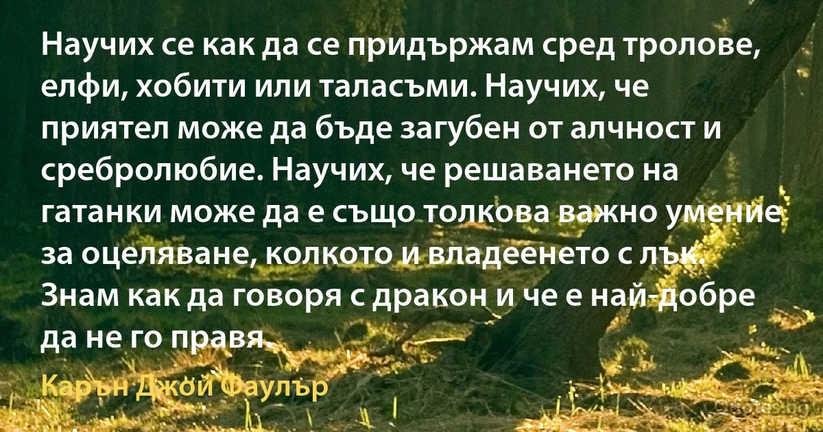 Научих се как да се придържам сред тролове, елфи, хобити или таласъми. Научих, че приятел може да бъде загубен от алчност и сребролюбие. Научих, че решаването на гатанки може да е също толкова важно умение за оцеляване, колкото и владеенето с лък. Знам как да говоря с дракон и че е най-добре да не го правя. (Карън Джой Фаулър)