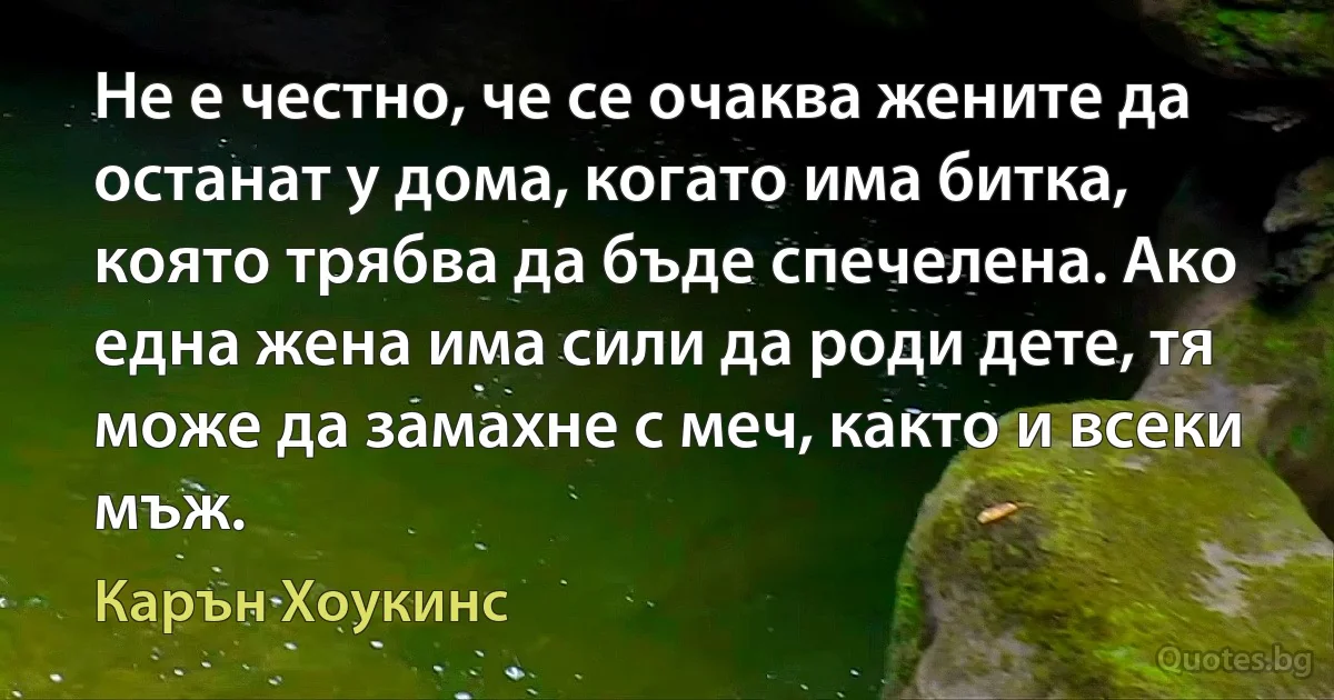 Не е честно, че се очаква жените да останат у дома, когато има битка, която трябва да бъде спечелена. Ако една жена има сили да роди дете, тя може да замахне с меч, както и всеки мъж. (Карън Хоукинс)