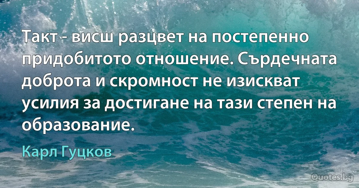 Такт - висш разцвет на постепенно придобитото отношение. Сърдечната доброта и скромност не изискват усилия за достигане на тази степен на образование. (Карл Гуцков)