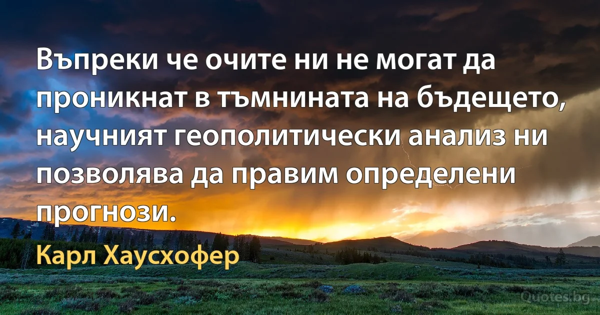 Въпреки че очите ни не могат да проникнат в тъмнината на бъдещето, научният геополитически анализ ни позволява да правим определени прогнози. (Карл Хаусхофер)