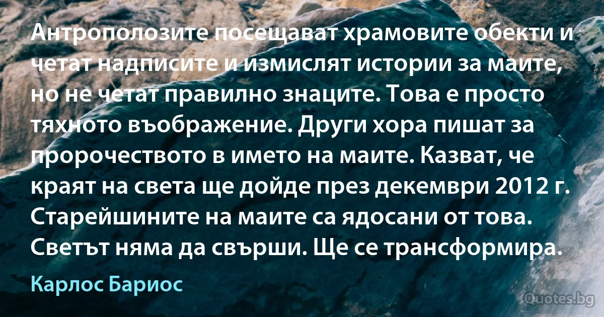 Антрополозите посещават храмовите обекти и четат надписите и измислят истории за маите, но не четат правилно знаците. Това е просто тяхното въображение. Други хора пишат за пророчеството в името на маите. Казват, че краят на света ще дойде през декември 2012 г. Старейшините на маите са ядосани от това. Светът няма да свърши. Ще се трансформира. (Карлос Бариос)