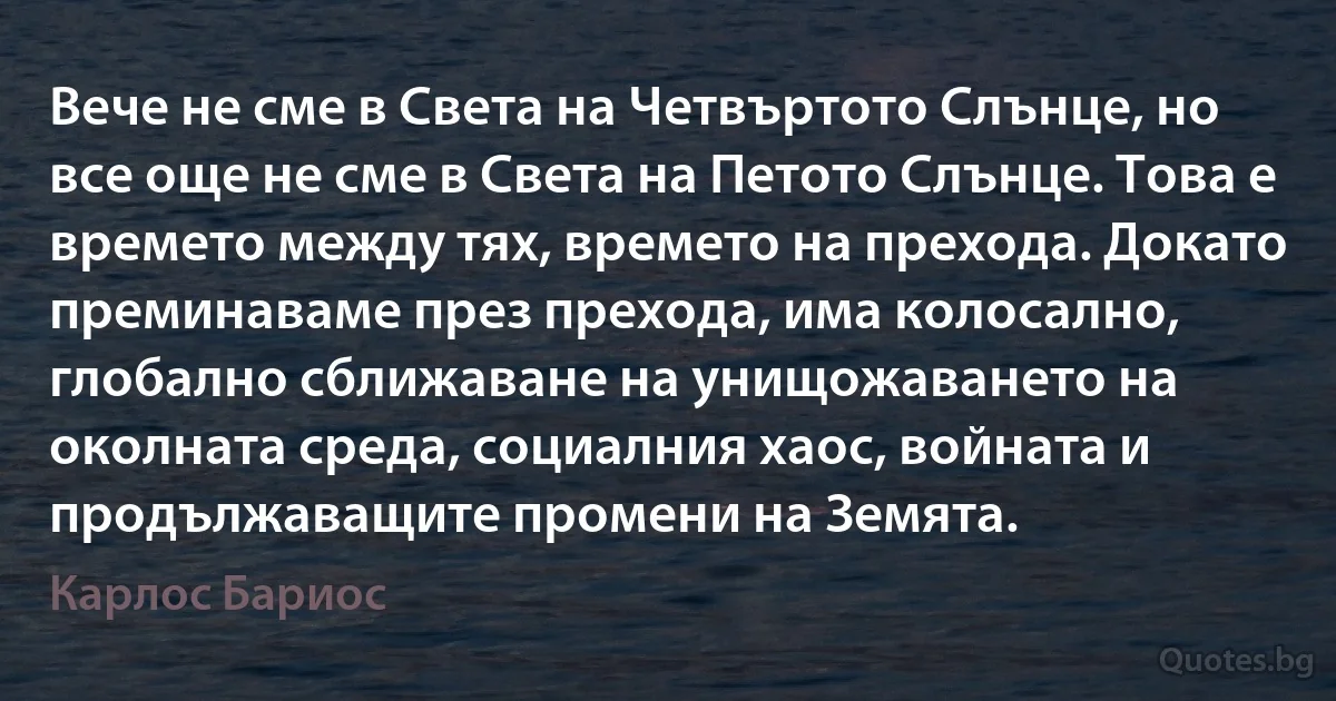 Вече не сме в Света на Четвъртото Слънце, но все още не сме в Света на Петото Слънце. Това е времето между тях, времето на прехода. Докато преминаваме през прехода, има колосално, глобално сближаване на унищожаването на околната среда, социалния хаос, войната и продължаващите промени на Земята. (Карлос Бариос)