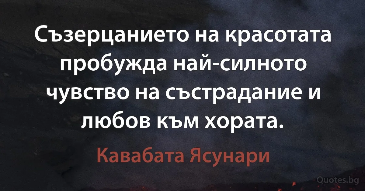 Съзерцанието на красотата пробужда най-силното чувство на състрадание и любов към хората. (Кавабата Ясунари)