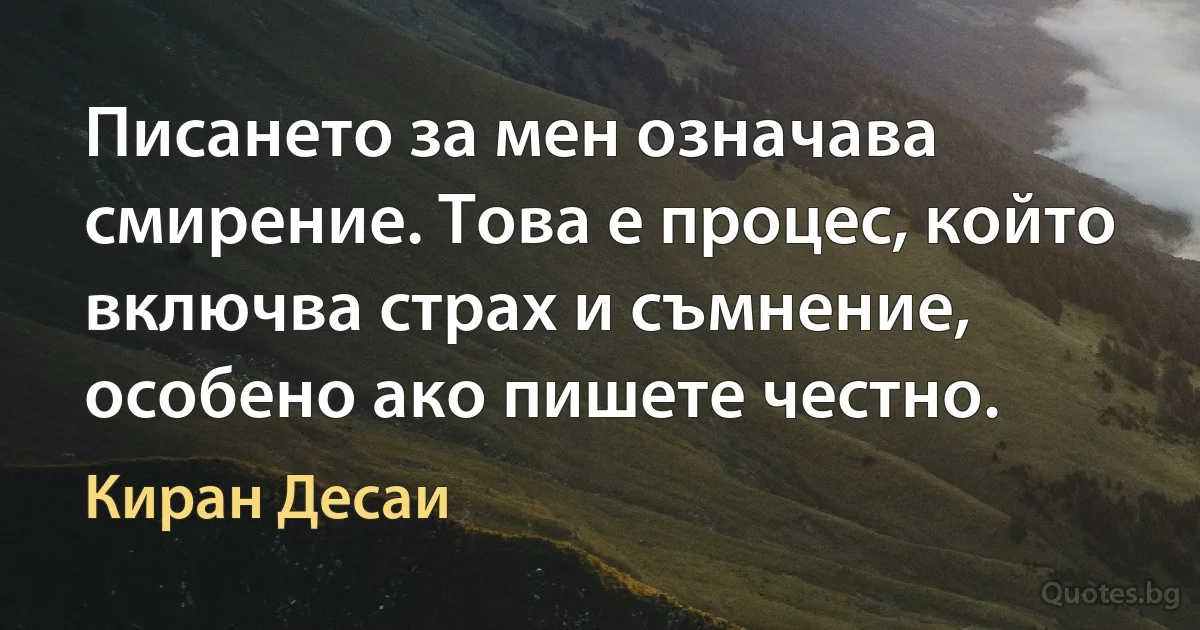 Писането за мен означава смирение. Това е процес, който включва страх и съмнение, особено ако пишете честно. (Киран Десаи)