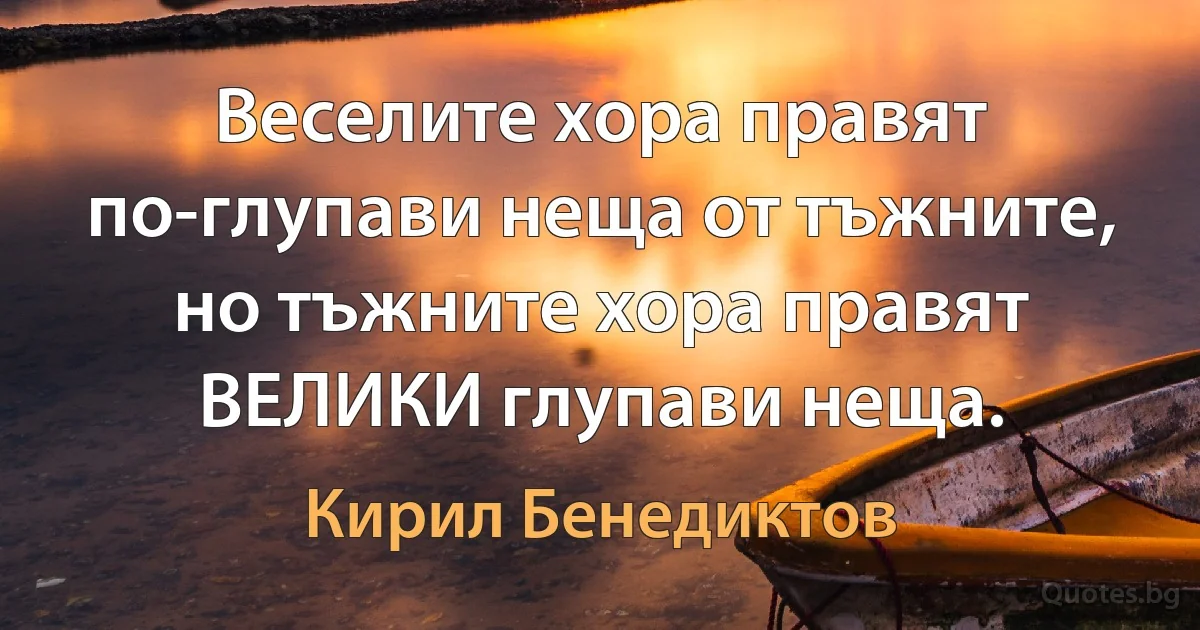 Веселите хора правят по-глупави неща от тъжните, но тъжните хора правят ВЕЛИКИ глупави неща. (Кирил Бенедиктов)