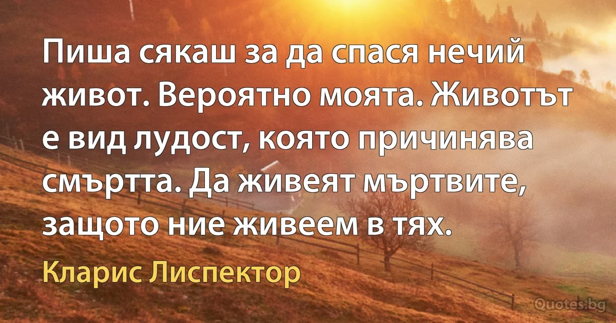 Пиша сякаш за да спася нечий живот. Вероятно моята. Животът е вид лудост, която причинява смъртта. Да живеят мъртвите, защото ние живеем в тях. (Кларис Лиспектор)