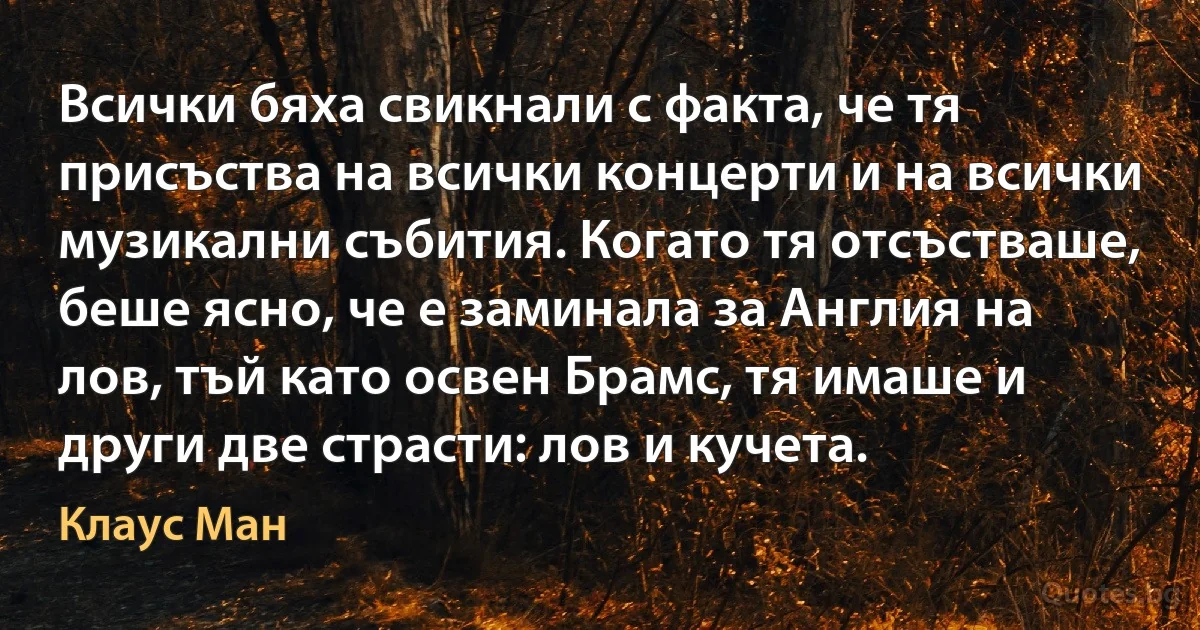 Всички бяха свикнали с факта, че тя присъства на всички концерти и на всички музикални събития. Когато тя отсъстваше, беше ясно, че е заминала за Англия на лов, тъй като освен Брамс, тя имаше и други две страсти: лов и кучета. (Клаус Ман)