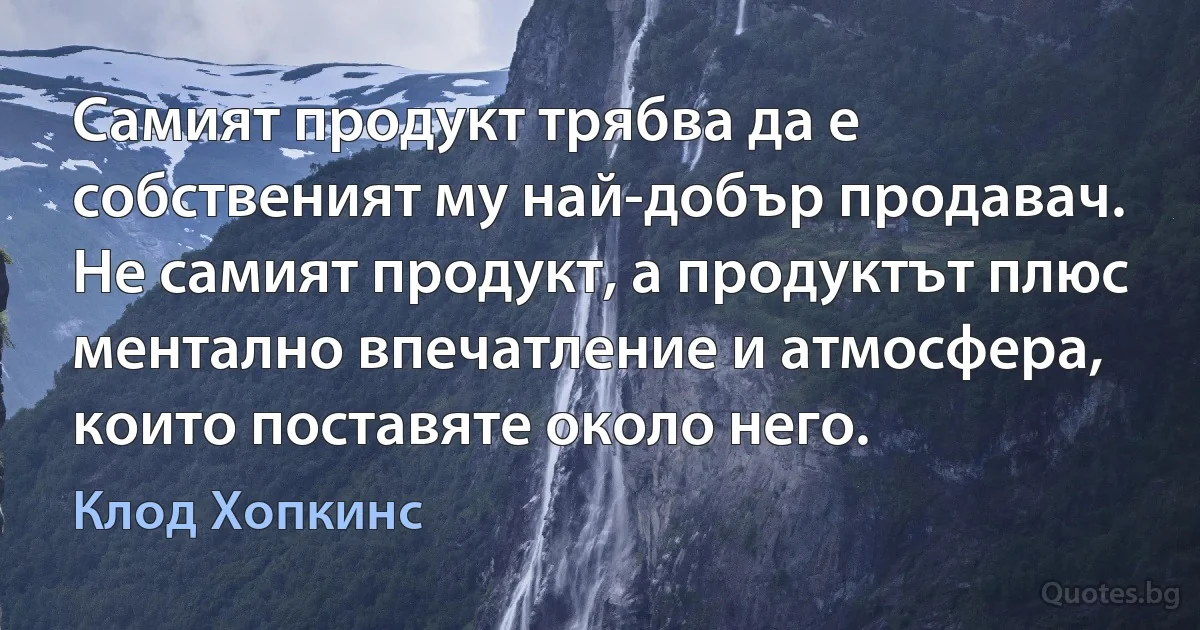 Самият продукт трябва да е собственият му най-добър продавач. Не самият продукт, а продуктът плюс ментално впечатление и атмосфера, които поставяте около него. (Клод Хопкинс)