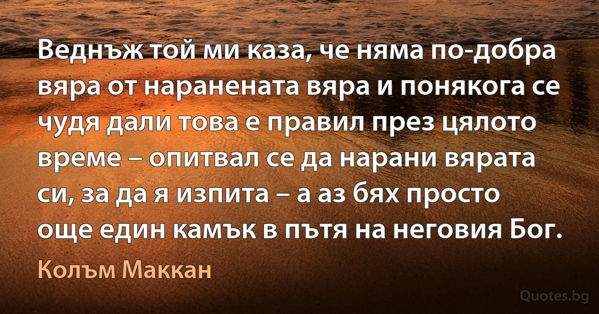 Веднъж той ми каза, че няма по-добра вяра от наранената вяра и понякога се чудя дали това е правил през цялото време – опитвал се да нарани вярата си, за да я изпита – а аз бях просто още един камък в пътя на неговия Бог. (Колъм Маккан)