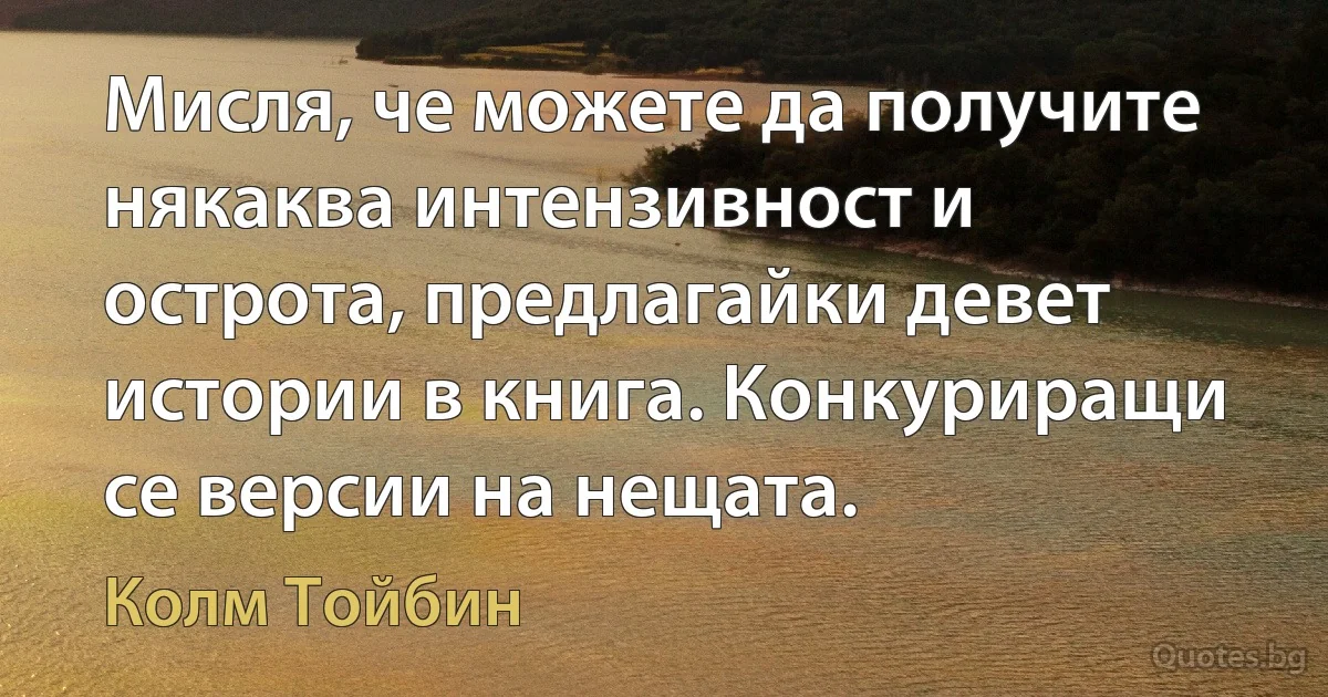 Мисля, че можете да получите някаква интензивност и острота, предлагайки девет истории в книга. Конкуриращи се версии на нещата. (Колм Тойбин)