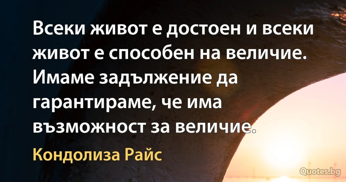 Всеки живот е достоен и всеки живот е способен на величие. Имаме задължение да гарантираме, че има възможност за величие. (Кондолиза Райс)