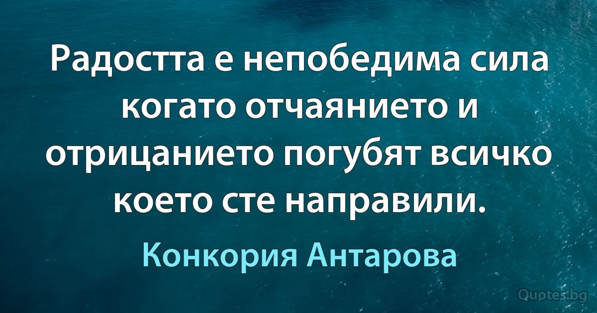 Радостта е непобедима сила когато отчаянието и отрицанието погубят всичко което сте направили. (Конкория Антарова)